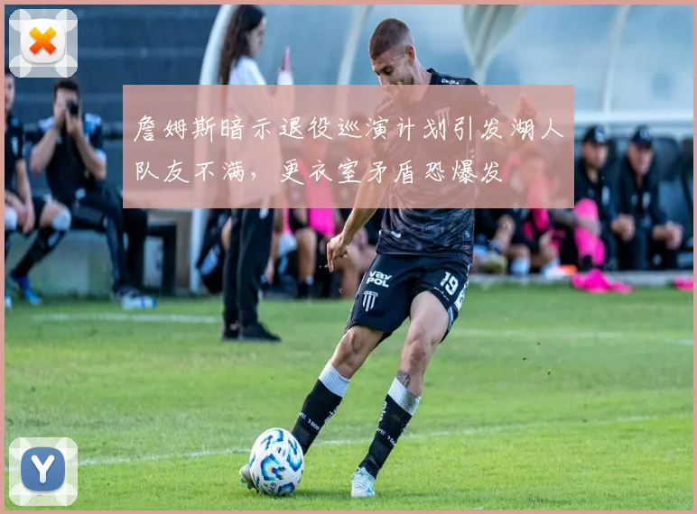 詹姆斯暗示退役巡演计划引发湖人队友不满，更衣室矛盾恐爆发