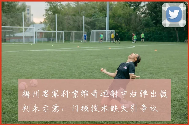 梅州客家科索维奇远射中柱弹出裁判未示意,门线技术缺失引争议