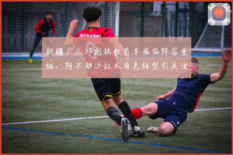 新疆广汇邱彪执教首季面临阵容重组,阿不都沙拉木角色转型引关注