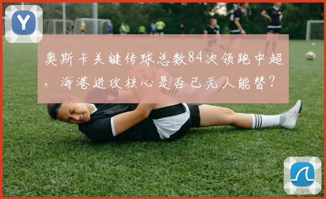 奥斯卡关键传球总数84次领跑中超,海港进攻核心是否已无人能替?