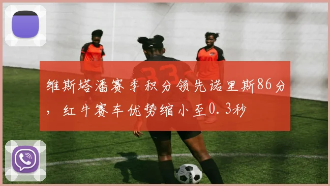 维斯塔潘赛季积分领先诺里斯86分，红牛赛车优势缩小至0.3秒