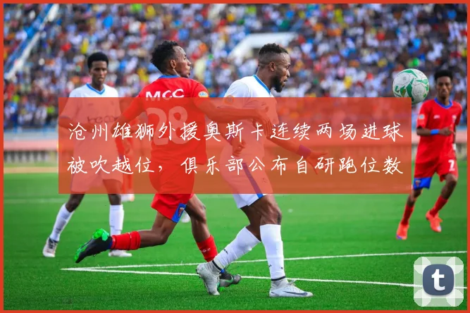 沧州雄狮外援奥斯卡连续两场进球被吹越位,俱乐部公布自研跑位数据质疑裁判