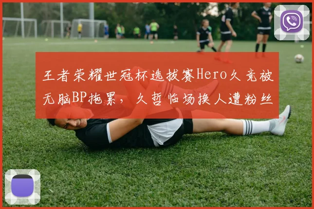 王者荣耀世冠杯选拔赛Hero久竞被无脑BP拖累，久哲临场换人遭粉丝炮轰