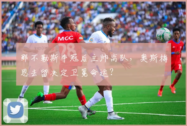 那不勒斯夺冠后主帅离队，奥斯梅恩去留决定卫冕命运？