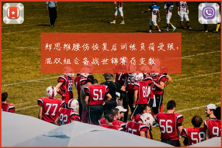 郑思维腰伤恢复后训练负荷受限,混双组合备战世锦赛存变数