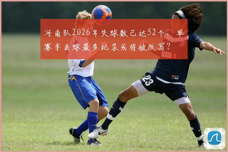 河南队2026年失球数已达52个，单赛季丢球最多纪录或将被改写？