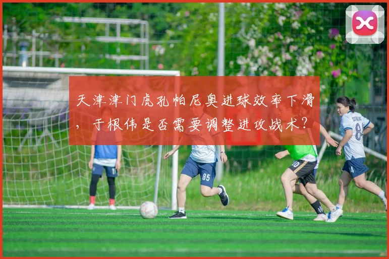 天津津门虎孔帕尼奥进球效率下滑,于根伟是否需要调整进攻战术?