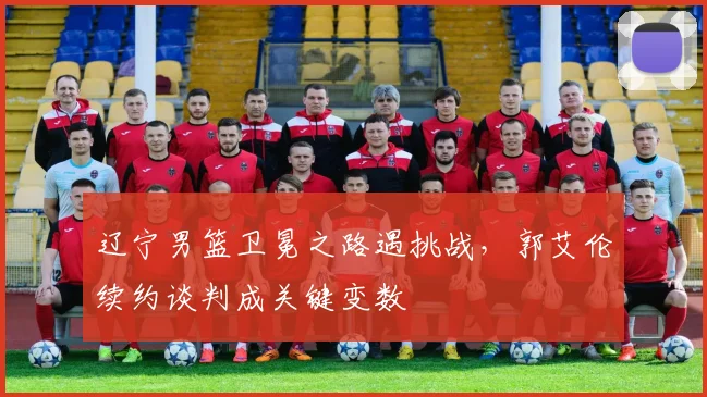 辽宁男篮卫冕之路遇挑战,郭艾伦续约谈判成关键变数