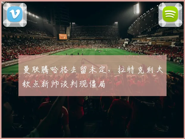 曼联腾哈格去留未定,拉特克利夫钦点新帅谈判现僵局